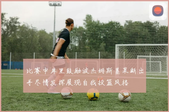比赛中库里鼓励波杰姆斯基果断出手尽情发挥展现自我投篮风格