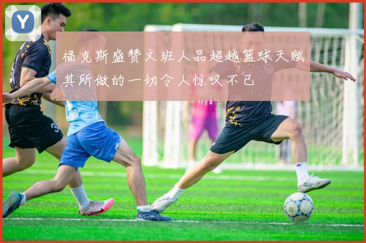 福克斯盛赞文班人品超越篮球天赋其所做的一切令人惊叹不已