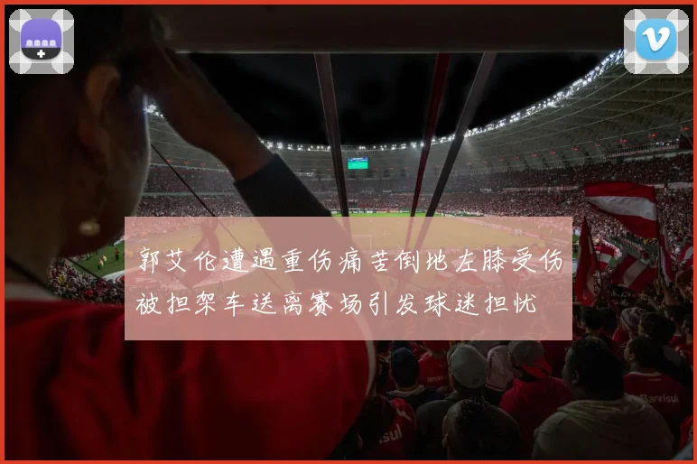 郭艾伦遭遇重伤痛苦倒地左膝受伤被担架车送离赛场引发球迷担忧