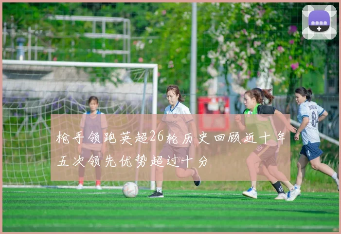 枪手领跑英超26轮历史回顾近十年五次领先优势超过十分