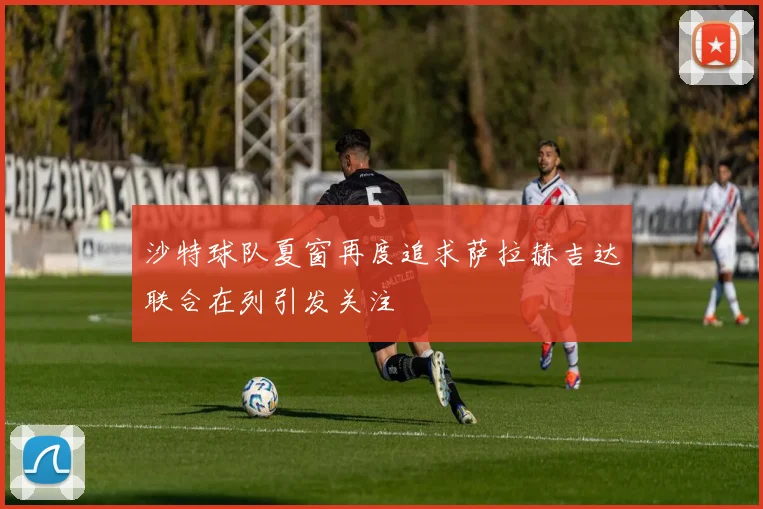 沙特球队夏窗再度追求萨拉赫吉达联合在列引发关注