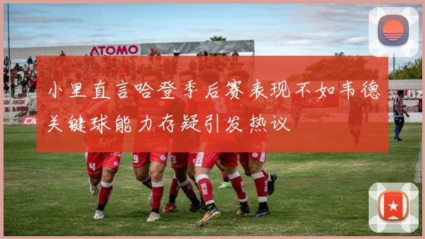 小里直言哈登季后赛表现不如韦德关键球能力存疑引发热议