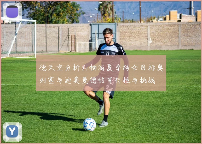 德天空分析利物浦夏季转会目标奥利塞与迪奥曼德的可行性与挑战