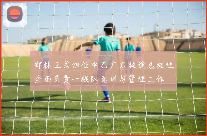 郜林正式担任中乙广东铭途总经理全面负责一线队竞训与管理工作