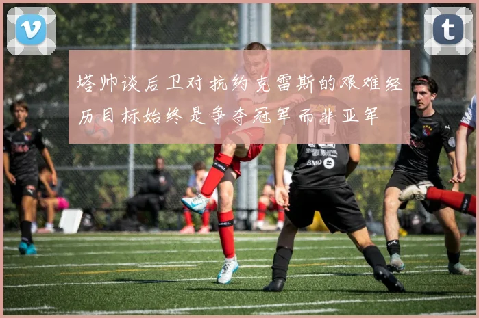 塔帅谈后卫对抗约克雷斯的艰难经历目标始终是争夺冠军而非亚军