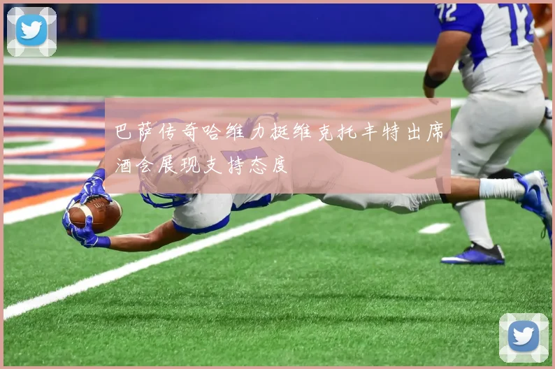 巴萨传奇哈维力挺维克托丰特出席酒会展现支持态度