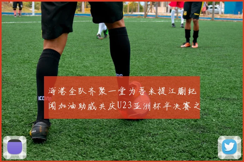 海港全队齐聚一堂为吾米提江蒯纪闻加油助威共庆U23亚洲杯半决赛之夜
