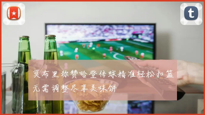 莫布里称赞哈登传球精准轻松扣篮无需调整尽享美味饼
