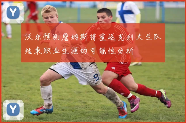沃尔预测詹姆斯将重返克利夫兰队结束职业生涯的可能性分析
