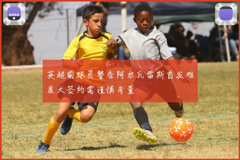英超前球员警告阿尔瓦雷斯首发难度大签约需谨慎考量