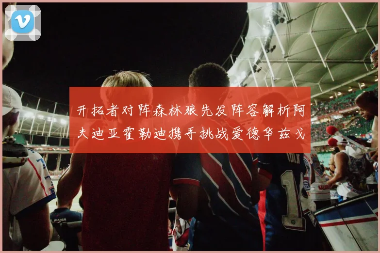 开拓者对阵森林狼先发阵容解析阿夫迪亚霍勒迪携手挑战爱德华兹戈贝尔