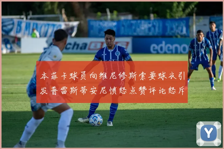 本菲卡球员向维尼修斯索要球衣引发普雷斯蒂安尼愤怒点赞评论怒斥队友