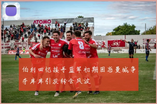 伯利回忆接手蓝军初期困惑曼城争夺库库引发转会风波