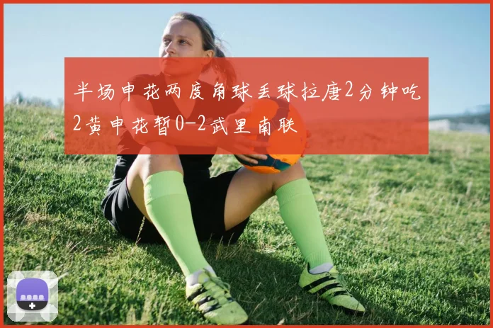 半场申花两度角球丢球拉唐2分钟吃2黄申花暂0-2武里南联