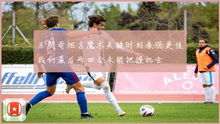 东契奇坦言魔术关键时刻表现更佳我们最后两回合未能把握机会