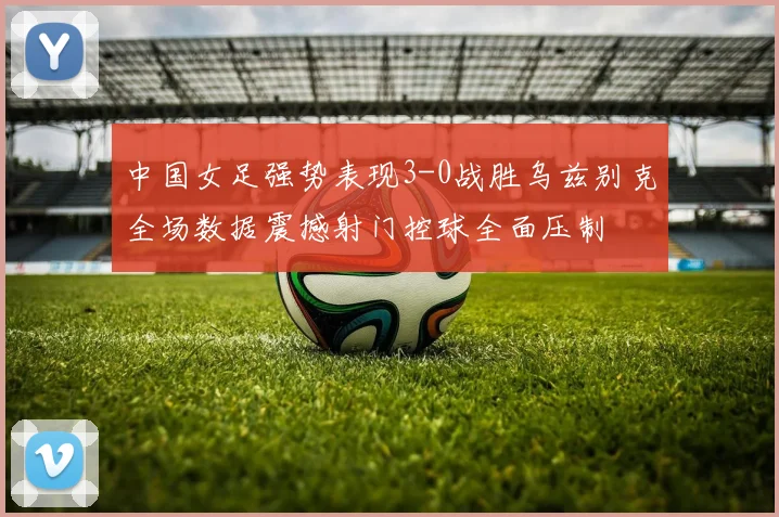 中国女足强势表现3-0战胜乌兹别克全场数据震撼射门控球全面压制