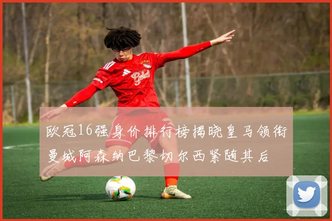 欧冠16强身价排行榜揭晓皇马领衔曼城阿森纳巴黎切尔西紧随其后