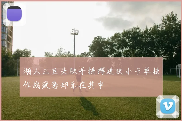 湖人三巨头联手拼搏进攻小卡单核作战疲惫却乐在其中