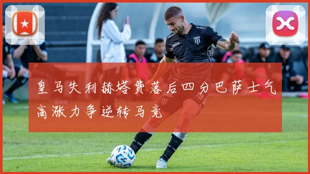 皇马失利赫塔费落后四分巴萨士气高涨力争逆转马竞