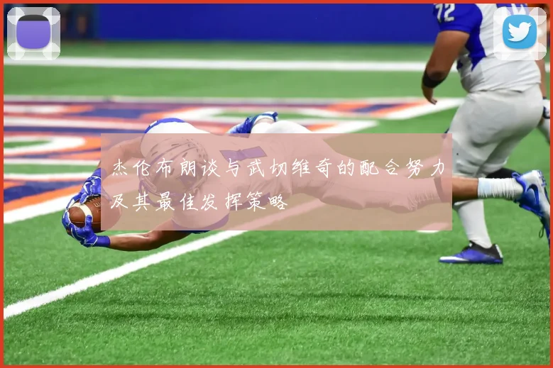 杰伦布朗谈与武切维奇的配合努力及其最佳发挥策略