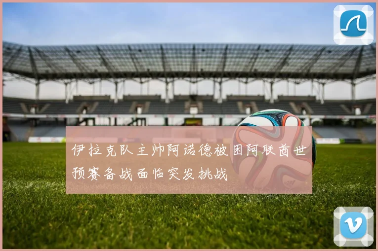 伊拉克队主帅阿诺德被困阿联酋世预赛备战面临突发挑战