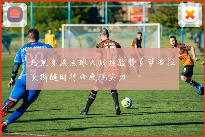 恩里克谈点球大战经验赞贡萨洛拉莫斯随时待命展现实力