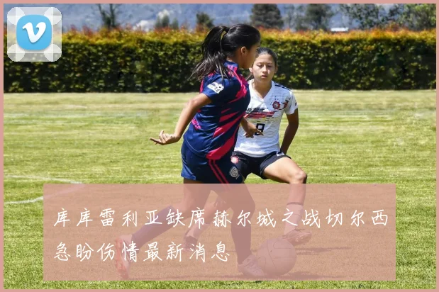 库库雷利亚缺席赫尔城之战切尔西急盼伤情最新消息