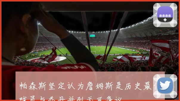 帕森斯坚定认为詹姆斯是历史最佳球员与乔丹并列无可争议